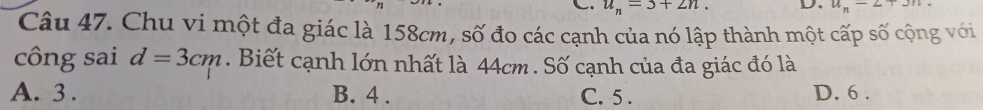 u_n=3+2n. 
D. u_n=27
Câu 47. Chu vi một đa giác là 158cm, số đo các cạnh của nó lập thành một cấp số cộng với
công sai d=3cm. Biết cạnh lớn nhất là 44cm. Số cạnh của đa giác đó là
A. 3. B. 4. C. 5. D. 6.