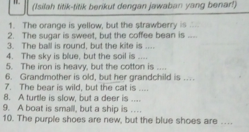 (Isilah titik-titik berikut dengan jawaban yang benar!) 
1. The orange is yellow, but the strawberry is .. 
2. The sugar is sweet, but the coffee bean is .... 
3. The ball is round, but the kite is .... 
4. The sky is blue, but the soil is .... 
5. The iron is heavy, but the cotton is .... 
6. Grandmother is old, but her grandchild is ... 
7. The bear is wild, but the cat is .... 
8. A turtle is slow, but a deer is .... 
9. A boat is small, but a ship is ... 
10. The purple shoes are new, but the blue shoes are ....