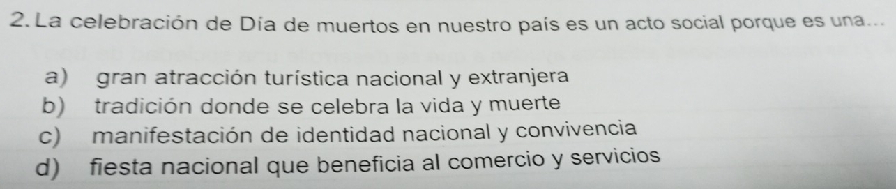 La celebración de Día de muertos en nuestro país es un acto social porque es una...
a) gran atracción turística nacional y extranjera
b) tradición donde se celebra la vida y muerte
c) manifestación de identidad nacional y convivencia
d) fiesta nacional que beneficia al comercio y servicios