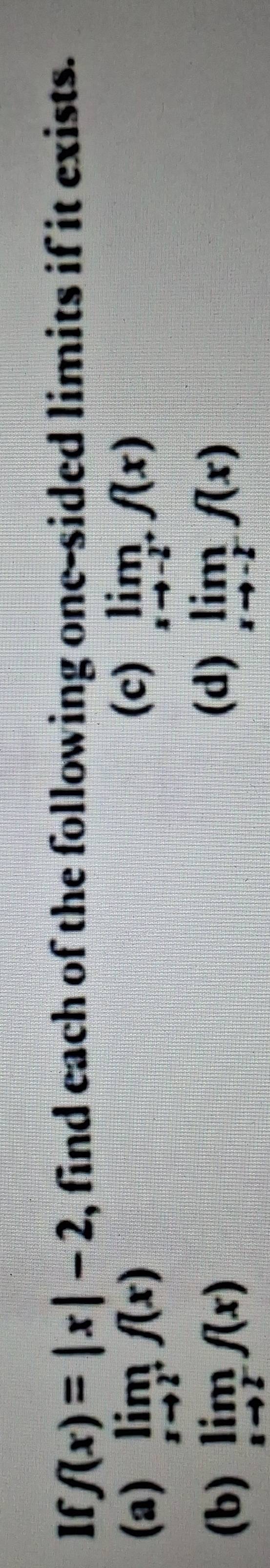 If f(x)=|x|-2 , find each of the following one-sided limits if it exists. 
(c) 
(a) limlimits _xto 2^+f(x) limlimits _xto -2^+f(x)
(d) 
(b) limlimits _xto 2^-f(x) limlimits _xto -2^-f(x)