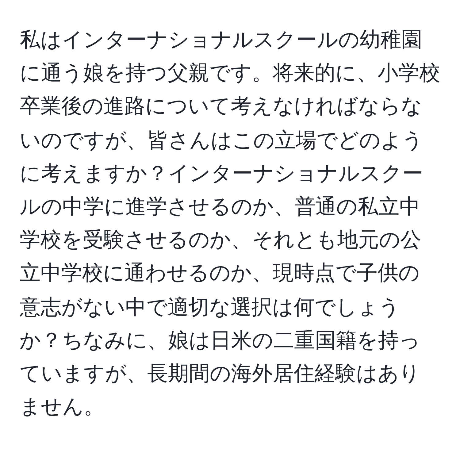 私はインターナショナルスクールの幼稚園に通う娘を持つ父親です。将来的に、小学校卒業後の進路について考えなければならないのですが、皆さんはこの立場でどのように考えますか？インターナショナルスクールの中学に進学させるのか、普通の私立中学校を受験させるのか、それとも地元の公立中学校に通わせるのか、現時点で子供の意志がない中で適切な選択は何でしょうか？ちなみに、娘は日米の二重国籍を持っていますが、長期間の海外居住経験はありません。