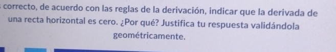 correcto, de acuerdo con las reglas de la derivación, indicar que la derivada de 
una recta horizontal es cero. ¿Por qué? Justifica tu respuesta validándola 
geométricamente.