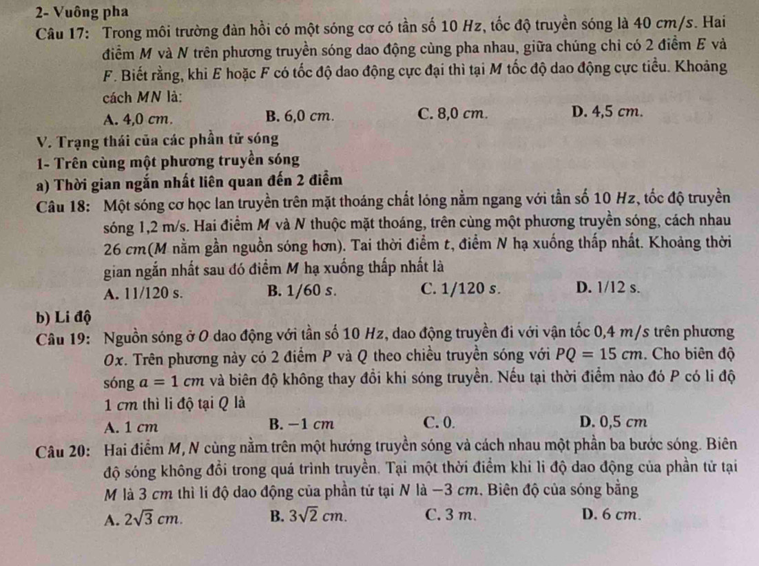 2- Vuông pha
Câu 17: Trong môi trường đàn hồi có một sóng cơ có tần số 10 Hz, tốc độ truyền sóng là 40 cm/s. Hai
điểm M và N trên phương truyền sóng dao động cùng pha nhau, giữa chúng chỉ có 2 điểm E và
F. Biết rằng, khi E hoặc F có tốc độ dao động cực đại thì tại M tốc độ dao động cực tiểu. Khoảng
cách MN là:
A. 4,0 cm. B. 6,0 cm. C. 8,0 cm. D. 4,5 cm.
V. Trạng thái của các phần tử sóng
1- Trên cùng một phương truyền sóng
a) Thời gian ngắn nhất liên quan đến 2 điểm
Câu 18: Một sóng cơ học lan truyền trên mặt thoáng chất lóng nằm ngang với tần số 10 Hz, tốc độ truyền
sóng 1,2 m/s. Hai điểm M và N thuộc mặt thoáng, trên cùng một phương truyền sóng, cách nhau
26 cm(M nằm gần nguồn sóng hơn). Tai thời điểm t, điểm N hạ xuống thấp nhất. Khoảng thời
gian ngắn nhất sau đó điểm M hạ xuống thấp nhất là
A. 11/120 s. B. 1/60 s. C. 1/120 s. D. 1/12 s.
b) Li độ
Câu 19: Nguồn sóng ở O dao động với tần số 10 Hz, dao động truyền đi với vận tốc 0,4 m/s trên phương
0x. Trên phương này có 2 điểm P và Q theo chiều truyền sóng với PQ=15cm. Cho biên độ
sóng a=1cm và biên độ không thay đổi khi sóng truyền. Nếu tại thời điểm nào đó P có li độ
1 cm thì li độ tại Q là
A. 1 cm B. −1 cm C. 0. D. 0,5 cm
Câu 20: Hai điểm M, N cùng nằm trên một hướng truyền sóng và cách nhau một phần ba bước sóng. Biên
độ sóng không đổi trong quá trình truyền. Tại một thời điểm khi li độ dao động của phần tử tại
M là 3 cm thì li độ dao động của phần tứ tại N là −3 cm. Biên độ của sóng bằng
A. 2sqrt(3)cm. B. 3sqrt(2)cm. C. 3 m. D. 6 cm.