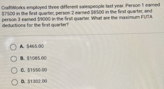 CraftWorks employed three different salespeople last year. Person 1 earned
$7500 in the first quarter, person 2 earned $8500 in the first quarter, and
person 3 earned $9000 in the first quarter. What are the maximum FUTA
deductions for the first quarter?
A. $465.00
B. $1085.00
C. $1550.00
D. $1302.00