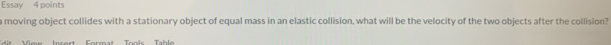 Essay 4 points 
a moving object collides with a stationary object of equal mass in an elastic collision, what will be the velocity of the two objects after the collision? 
Mes Jecert Format Tools Table