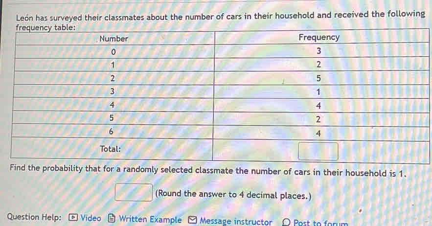 León has surveyed their classmates about the number of cars in their household and received the following
Find the probability that for a randomly selected classmate the number of cars in their household is 1.
□ (Round the answer to 4 decimal places.)
Question Help: Video Written Example Message instructor Post to farum