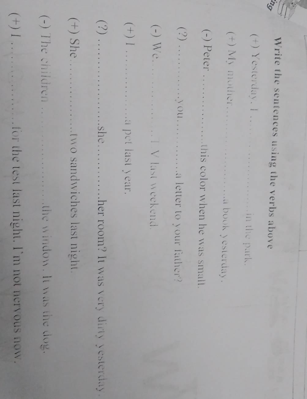 Write the sentences using the verbs above 
ng 
(+) Yesterday. 1 _in the park. 
+) My mother_ a book yesterday. 
(-) Peter _this color when he was small. 
(?) _you._ a letter to your father? 
(-) We_ TV last weekend. 
(+) l _a pet last year. 
(?) _she_ ther room? It was very dirty yesterday . 
(+) She _two sandwiches last night . 
(-) The children _the window. It was the dog." 
(+) 1.._ for the test last night. I'm not neryous now"