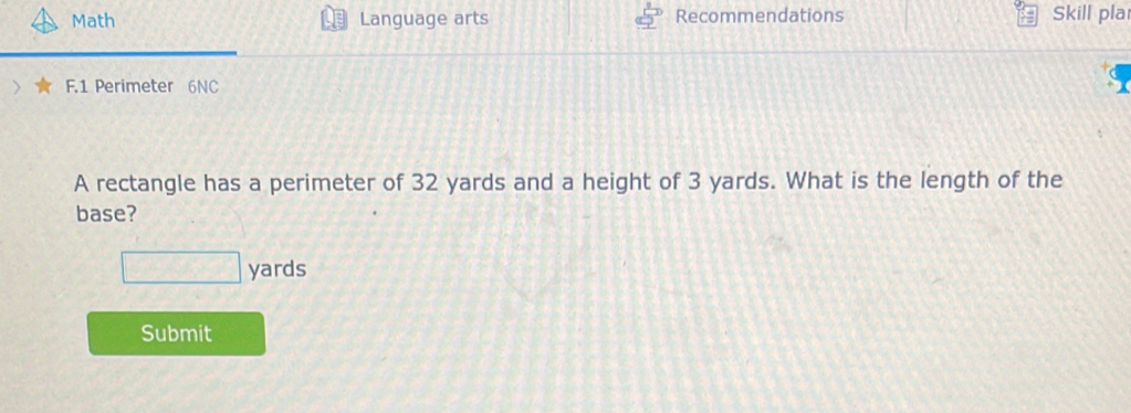 Math Language arts Recommendations Skill pla 
F.1 Perimeter 6NC 
A rectangle has a perimeter of 32 yards and a height of 3 yards. What is the length of the 
base?
yards
Submit