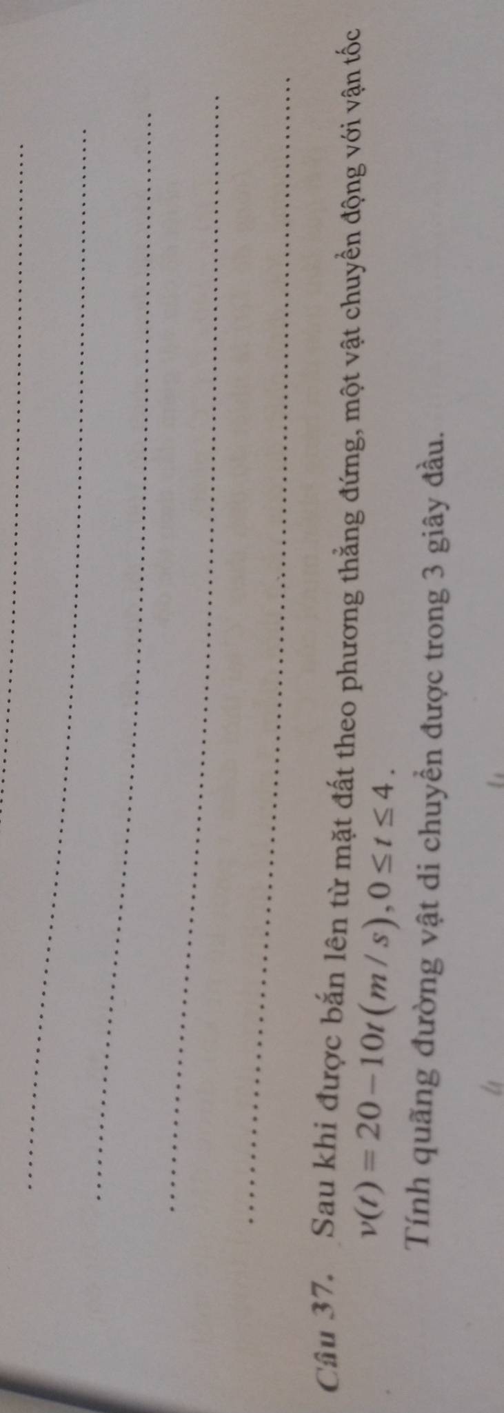Sau khi được bắn lên từ mặt đất theo phương thẳng đứng, một vật chuyển động với vận tốc
v(t)=20-10t(m/s), 0≤ t≤ 4. 
Tính quãng đường vật di chuyền được trong 3 giây đầu.