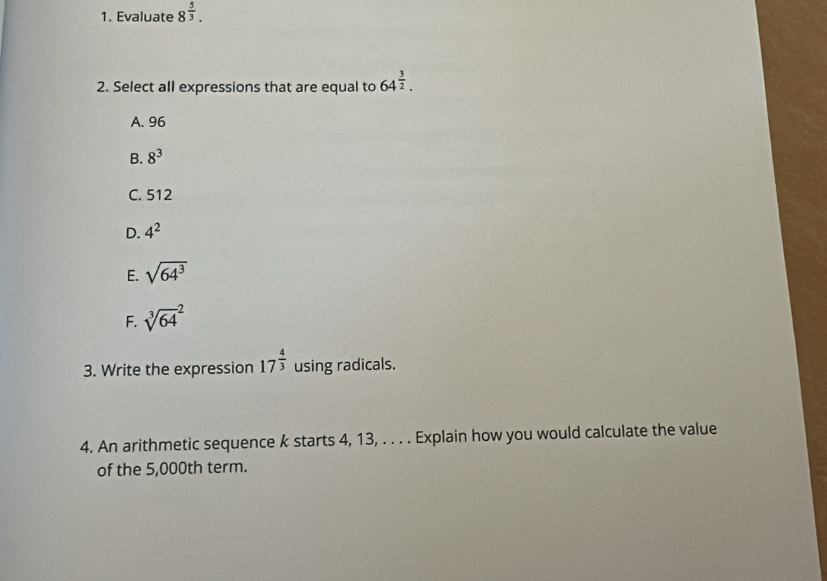 Evaluate 8^(frac 5)3. 
2. Select all expressions that are equal to 64^(frac 3)2.
A. 96
B. 8^3
C. 512
D. 4^2
E. sqrt(64^3)
F. sqrt [3](64)^2
3. Write the expression 17^(frac 4)3 using radicals.
4. An arithmetic sequence k starts 4, 13, . . . . Explain how you would calculate the value
of the 5,000th term.