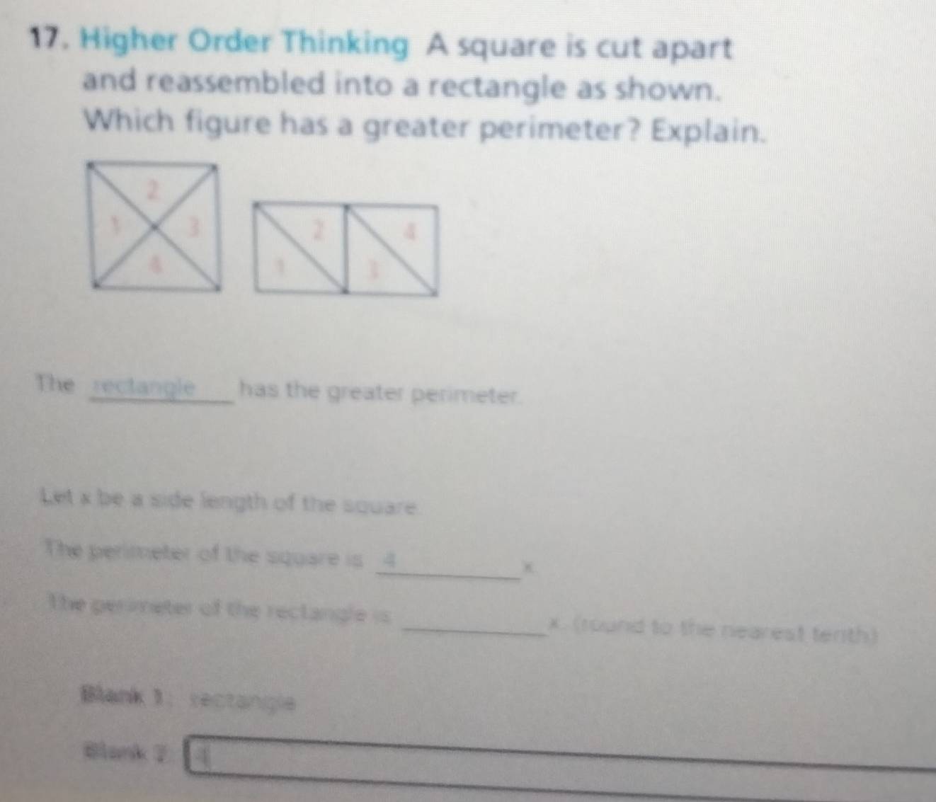 Higher Order Thinking A square is cut apart 
and reassembled into a rectangle as shown. 
Which figure has a greater perimeter? Explain. 
The rectangle ___ has the greater perimeter. 
Let x be a side length of the square 
The perimeter of the square is _ 4 _ x
The gerimeter of the reclangle is _ x. (round to the nearest tenth) 
Blank 1： sectangle 
Blank 7