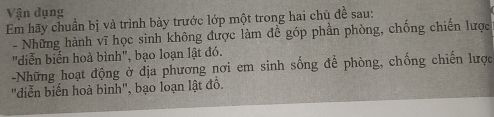 Vận dụng 
Em hãy chuẩn bị và trình bày trước lớp một trong hai chủ đề sau: 
- Những hành vĩ học sinh không được làm đề góp phần phòng, chống chiến lược 
"diễn biến hoà bình", bạo loạn lật đó. 
-Những hoạt động ở địa phương nơi em sinh sống để phòng, chống chiến lược 
"diễn biến hoà bình", bạo loạn lật đồ.