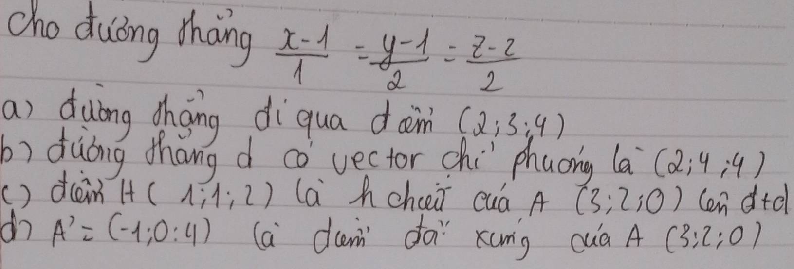 cho duōng thang  (x-1)/1 = (y-1)/2 = (z-2)/2 
a) duong choing diqua dam (2;3;4)
b) dàong thang d co vector chi phaong (a^-(2;4;4)
() dcain H( 1:1:2) la hchcei cuá A (3;2;0) Cen d+d
A'=(-1;0:4) (a dam doi xung cuà A(3:2:0)