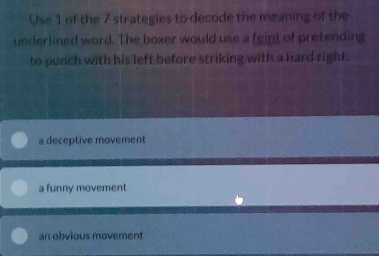 Use 1 of the 7 strategies to decode the meaning of the
underlined word. The boxer would use a feint of pretending
to punch with his left before striking with a hard right.
a deceptive movement
a funny movement
an obvious movement