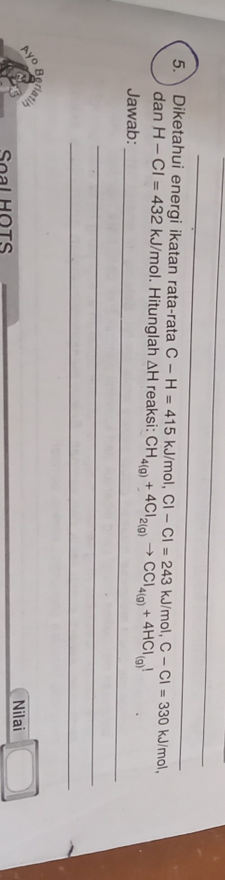 Diketahui energi ikatan rata-rata C-H=415kJ/mol, Cl-Cl=243kJ/ mol. C-Cl=330 kJ/mol, 
_ 
dan H-Cl=432kJ/mol. Hitunglah △ H reaksi: CH_4(g)+4Cl_2(g)to CCl_4(g)+4HCl_(g)downarrow
Jawab: 
_ 
_ 
Ayo Berlatirn 
Nilai 
Soal HOTS