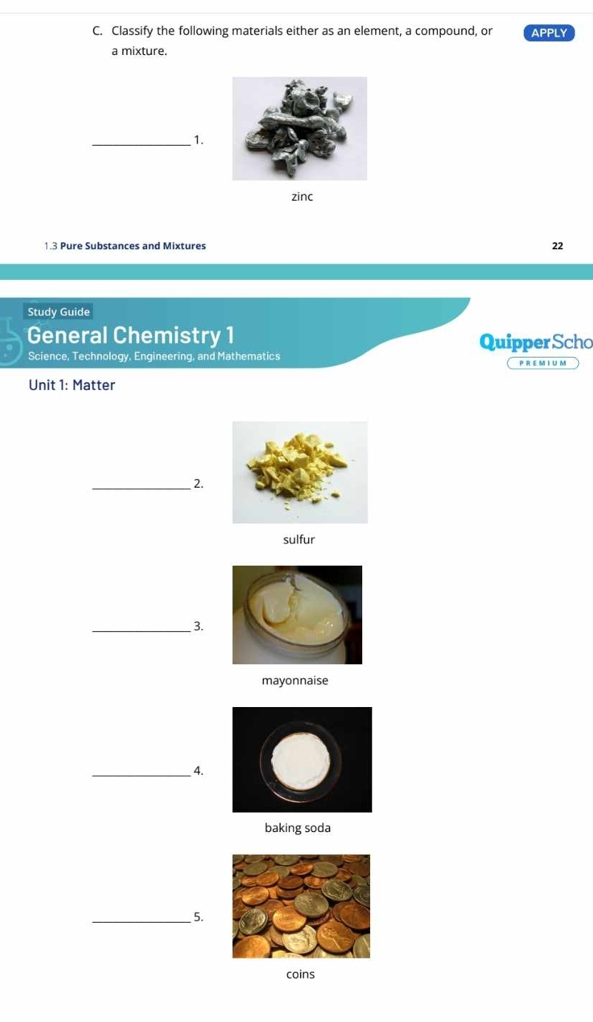 Classify the following materials either as an element, a compound, or APPLY 
a mixture. 
_1. 
zinc 
1.3 Pure Substances and Mixtures 22 
Study Guide 
General Chemistry 1 
Quipper Scho 
Science, Technology, Engineering, and Mathematics 
P R E M I U M 
Unit 1: Matter 
_2. 
sulfur 
_3. 
mayonnaise 
_4. 
baking soda 
_5. 
coins