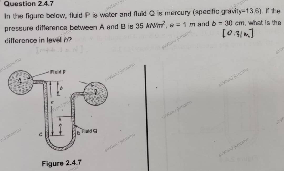 In the figure below, fluid P is water and fluid Q is mercury (specific gravity =13.6). If the 
pressure difference between A and B is 35kN/m^2, a=1m and b=30cm , what is the 
difference in level h? 
nJ jkmpmu 
kmpm 
sirWanJ jkmpmu 
sirWanJ jkmpmu 
sirW 
nJ jkmpmu 
kmpm 
sirWanJ jkmpm 
Figure 2.4.7