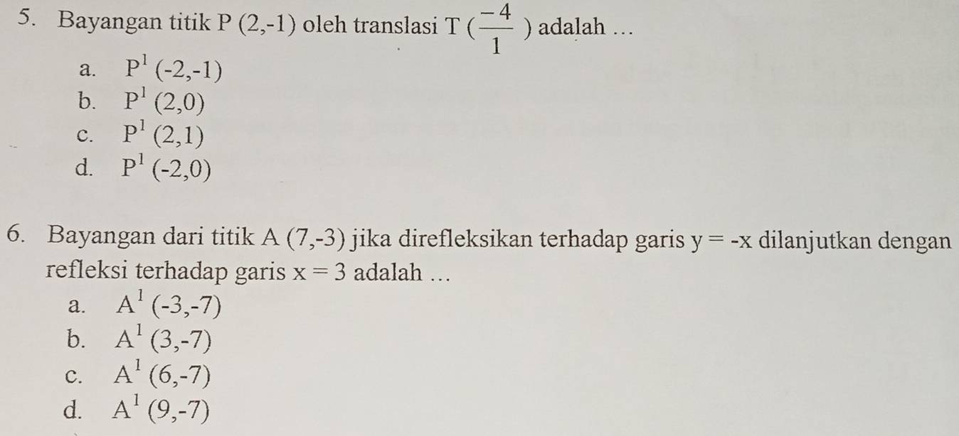 Bayangan titik P(2,-1) oleh translasi T( (-4)/1 ) adalah …
a. P^1(-2,-1)
b. P^1(2,0)
c. P^1(2,1)
d. P^1(-2,0)
6. Bayangan dari titik A(7,-3) jika direfleksikan terhadap garis y=-x dilanjutkan dengan
refleksi terhadap garis x=3 adalah ...
a. A^1(-3,-7)
b. A^1(3,-7)
C. A^1(6,-7)
d. A^1(9,-7)