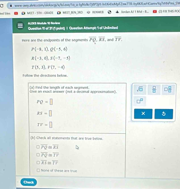 ted Sites MEET - STH - GRADE MEET_BEN_3RD RENWEB Jordan AJ 1 Mid - B... (2) FIX THIS POC
ALEKS Module 10 Review
Question 11 of 31 (1 point) | Question Attempt: 1 of Unlimited
Here are the endpoints of the segments overline PQ, overline RS , and overline TV.
P(-8,1), Q(-5,6)
R(-3,0), S(-7,-5)
T(5,3), V(7,-4)
Follow the directions below.
(a) Find the length of each segment.
Give an exact answer (not a decimal approximation). sqrt(□ )  □ /□   □  □ /□  
PQ=□
□^(□)
RS=□
×
TV=□
(b) Check all statements that are true below.
overline PQ≌ overline RS
overline PQ≌ overline TV
overline RS≌ overline TV
None of these are true
Check