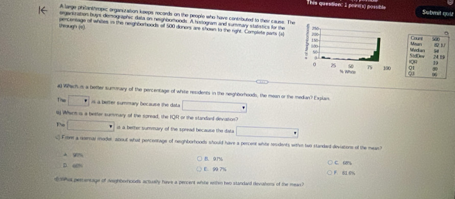 This question: 1 point(s) possible Submit quiz
A large phianthropic organization keeps records on the people who have contributed to their cause. The
organization buys demographic data on neighborhoods. A histogram and summary statistics for theCount 500
through (e) 
percentage off whites in the neighborhoods of 500 donors are shown to the right. Complete parts (a) Mean 82 1 /
StdDev Median 94
24.19
IQR 19
Q1 80
03 96
4) Which is a better summary of the percentage of white residents in the neighborhoods, the mean or the median? Explain.
The is a better summary because the data 
bj Which is a betfer summary of the spread, the IQR or the standard deviation?
The 2( is a better summary of the spread because the data
From a normal model, about what percentage of neighborhoods should have a percent white residents within two standard deviations of the mean?
A 90% B. 97% C. 68%
D.
E. 99.7% F. B1 6%
t w hat percentage of neighborhoods actually have a percent white within two standard devialions of the mean?