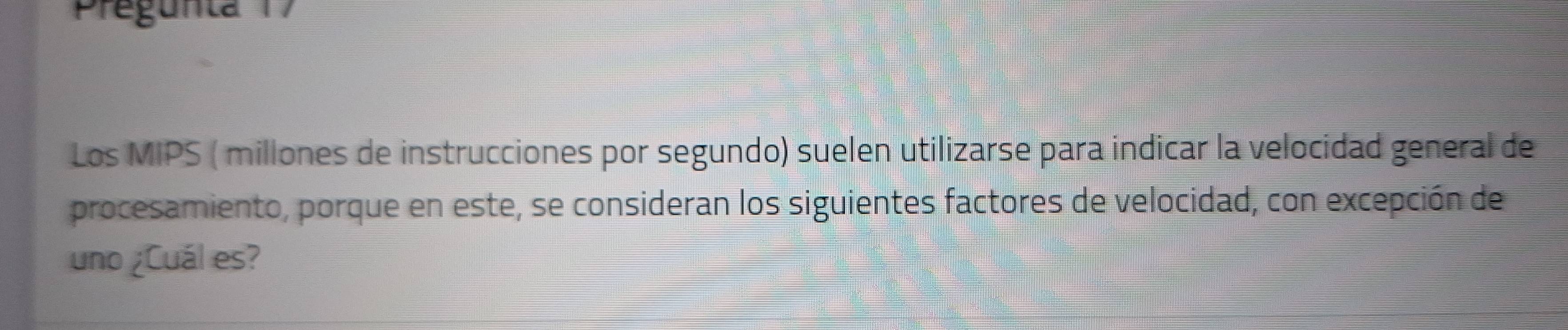 Pregunta 7 
Los MIPS ( millones de instrucciones por segundo) suelen utilizarse para indicar la velocidad general de 
procesamiento, porque en este, se consideran los siguientes factores de velocidad, con excepción de 
uno ¿Cuál es?