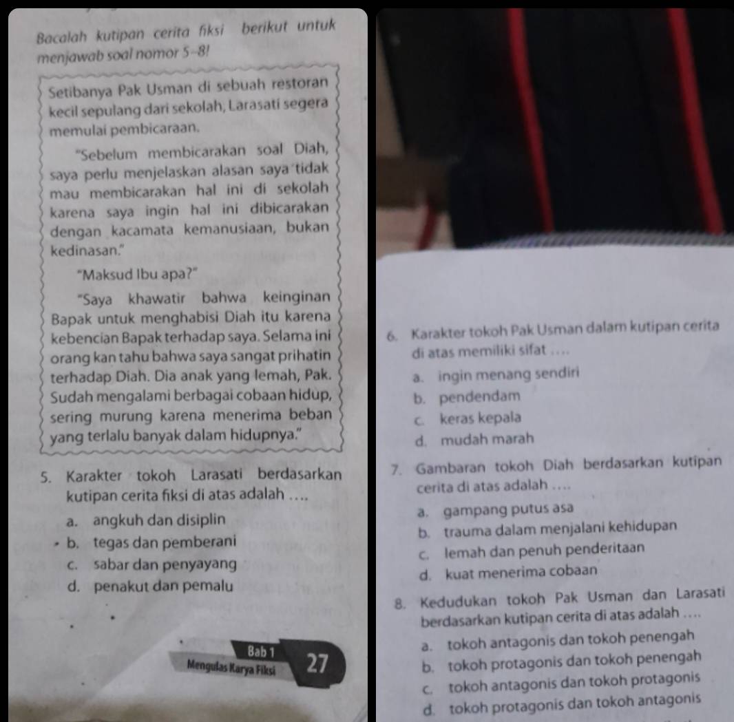 Bacalah kutipan cerita fiksi berikut untuk
menjawab soal nomor 5-8!
Setibanya Pak Usman di sebuah restoran
kecil sepulang dari sekolah, Larasatí segera
memulai pembicaraan.
"Sebelum membicarakan soal Diah,
saya perlu menjelaskan alasan saya tidak
mau membicarakan hal ini di sekolah 
karena saya ingin hal ini dibicarakan
dengan kacamata kemanusiaan, bukan
kedinasan."
"Maksud Ibu apa?"
“Saya khawatir bahwa keinginan
Bapak untuk menghabisi Diah itu karena
kebencian Bapak terhadap saya. Selama ini 6. Karakter tokoh Pak Usman dalam kutipan cerita
orang kan tahu bahwa saya sangat prihatin di atas memiliki sifat ....
terhadap Diah. Dia anak yang lemah, Pak. a. ingin menang sendiri
Sudah mengalami berbagai cobaan hidup, b. pendendam
sering murung karena menerima beban
c. keras kepala
yang terlalu banyak dalam hidupnya."
d. mudah marah
5. Karakter tokoh Larasati berdasarkan 7. Gambaran tokoh Diah berdasarkan kutipan
kutipan cerita fiksi di atas adalah .... cerita di atas adalah …...
a. angkuh dan disiplin a. gampang putus asa
b. tegas dan pemberani b. trauma dalam menjalani kehidupan
c. sabar dan penyayang c. lemah dan penuh penderitaan
d. penakut dan pemalu d. kuat menerima cobaan
8. Kedudukan tokoh Pak Usman dan Larasati
berdasarkan kutipan cerita di atas adalah ....
Bab 1
a. tokoh antagonis dan tokoh penengah
Mengulas Karya Fiksi 27 b. tokoh protagonis dan tokoh penengah
c. tokoh antagonis dan tokoh protagonis
d. tokoh protagonis dan tokoh antagonis