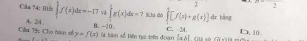 2
B=frac 2=frac 2
Câu 74: Biết ∈tlimits _1^(5f(x)dx=-17 và ∈tlimits _1^5g(x)dx=7 Khi đó ∈tlimits _1^5[f(x)+g(x)] overline ) dx bàng
A. 24. B. -10. C. -24. D. 10.
Cầâu 75: Cho hàm số y=f(x) là hàm số liên tục trên đoạn [a:b] Giả sử G(x) là m