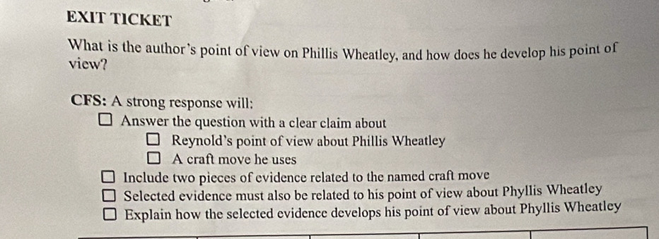 EXIT TICKET
What is the author's point of view on Phillis Wheatley, and how does he develop his point of
view?
CFS: A strong response will:
Answer the question with a clear claim about
Reynold’s point of view about Phillis Wheatley
A craft move he uses
Include two pieces of evidence related to the named craft move
Selected evidence must also be related to his point of view about Phyllis Wheatley
Explain how the selected evidence develops his point of view about Phyllis Wheatley