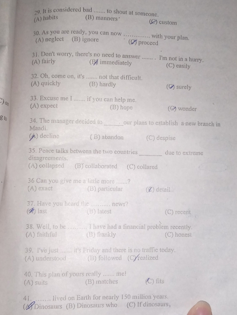 It is considered bad ....... to shout at someone.
(A) habits (B) manners*
C) custom
30. As you are ready, you can now
_with your plan.
(A) negIect (B) ignore (2)proceed
31. Don't worry, there's no need to answer ....... . I'm not in a hurry.
(A) fairly (1 immediately (C) easily
32. Oh, come on, it's ....... not that difficult.
(A) quickly (B) hardly (C) surely
33. Excuse me I ....... if you can help me
) o
(A) expect (B) hope (C) wonder
g to 34. The manager decided to _our plans to establish a new branch in
Maadi.
(A) decline ( B) abandon (C) despise
35. Peace talks between the two countries due to extreme
disagreements.
_
(A) collapsed (B) collaborated (C) collared
36 Can you give me a little more .......?
(A) exact (B) particular (L) detail
37. Have you heard the _news?
(2) last (B) latest (C) recent
38. Well, to be _I have had a financial problem recently.
(A) faithful (B) frankly (C) honest
39. I've just _it's Friday and there is no traffic today.
(A) understood (B) followed (C) realized
40. This plan of yours really me!
(A) suits (B) matches (C) fits
41. _lived on Earth for nearly 150 million years.
(A) Dinosaurs (B) Dinosaurs who (C) If dinosaurs,