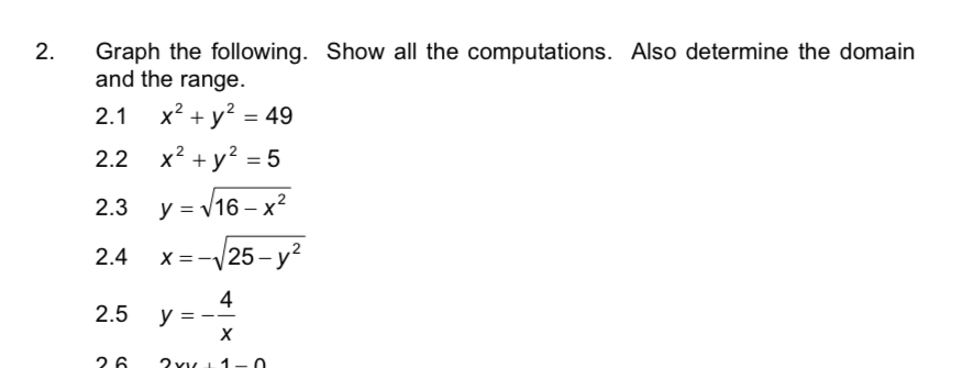 Graph the following. Show all the computations. Also determine the domain 
and the range. 
2.1 x^2+y^2=49
2.2 x^2+y^2=5
2.3 y=sqrt(16-x^2)
2.4 x=-sqrt(25-y^2)
2.5 y=- 4/x 
26 2xy+1-0