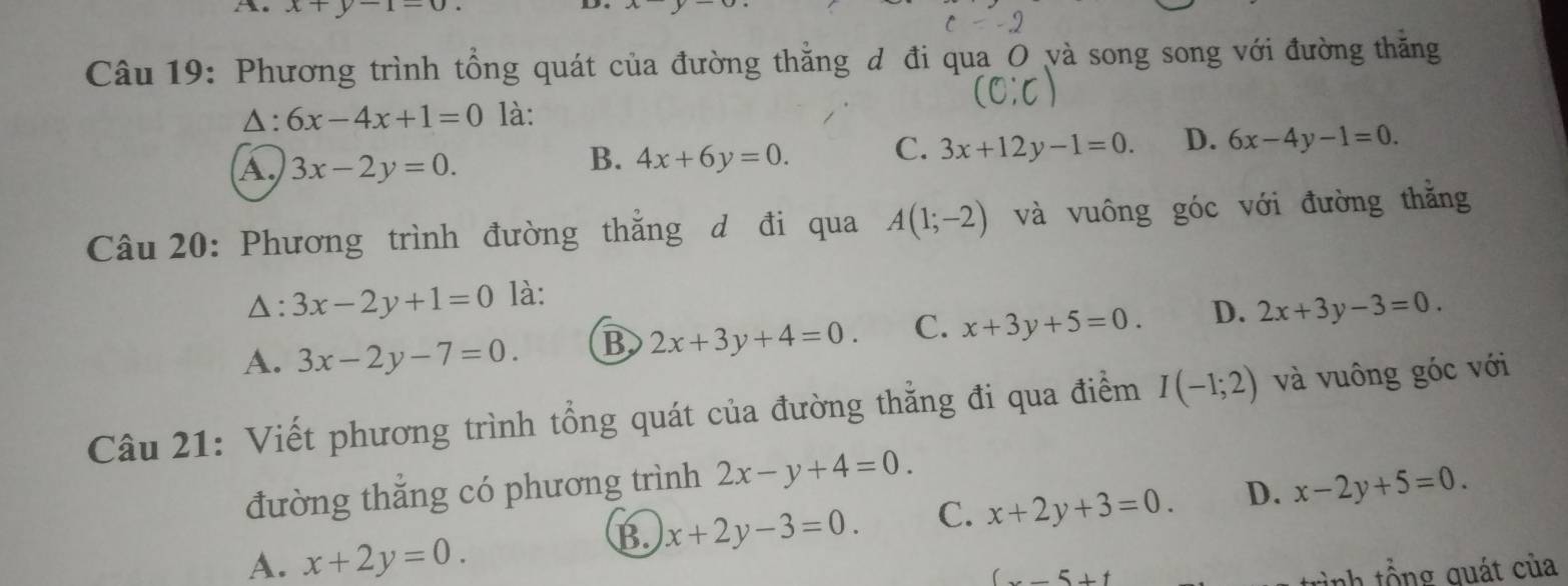 x+y-1=0.
c=-2
Câu 19: Phương trình tổng quát của đường thẳng d đi qua_O và song song với đường thăng
(C:C)
△: 6x-4x+1=0 là:
A. 3x-2y=0.
B. 4x+6y=0. C. 3x+12y-1=0. D. 6x-4y-1=0. 
Câu 20: Phương trình đường thẳng d đi qua A(1;-2) và vuông góc với đường thằng
D: 3x-2y+1=0 là:
A. 3x-2y-7=0. B 2x+3y+4=0. C. x+3y+5=0. D. 2x+3y-3=0. 
Câu 21: Viết phương trình tổng quát của đường thẳng đi qua điểm I(-1;2) và vuông góc với
đường thắng có phương trình 2x-y+4=0.
B. x+2y-3=0. C. x+2y+3=0. D. x-2y+5=0
A. x+2y=0.
(x-5+t
tình tổng quát của