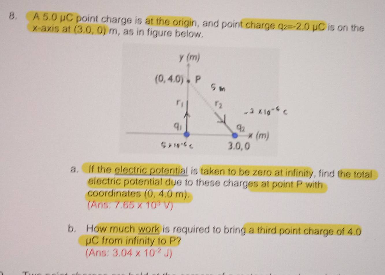 A 5.0 μC point charge is at the origin, and point charge q_2=-2.0mu C is on the
x-axis at (3.0,0) m, as in figure below.
a. If the electric potential is taken to be zero at infinity, find the total
electric potential due to these charges at point P with
coordinates (0,4.0m).
(Ans: 7.65* 10^3V)
b. How much work is required to bring a third point charge of 4.0
μC from infinity to P?
(Ans: 3.04* 10^(-2)J)