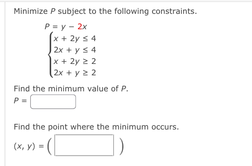 Minimize P subject to the following constraints.
P=y-2x
beginarrayl x+2y≤ 4 2x+y≤ 4 x+2y≥ 2 2x+y≥ 2endarray.
Find the minimum value of P.
P=□
Find the point where the minimum occurs.
(x,y)=(□ )