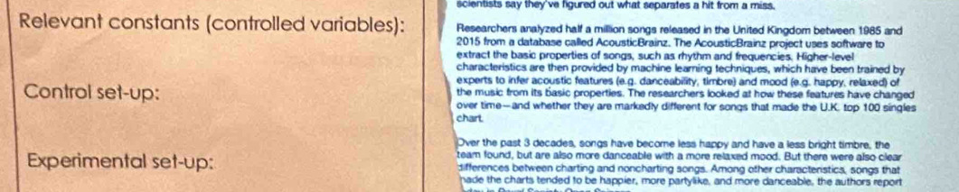 scientists say they've figured out what separates a hit from a miss. 
Relevant constants (controlled variables): Researchers analyzed half a million songs released in the United Kingdom between 1985 and 
2015 from a database called AcousticBrainz. The AcousticBrainz project uses software to 
extract the basic properties of songs, such as rhythm and frequencies. Higher-level 
characteristics are then provided by machine learning techniques, which have been trained by 
experts to infer acoustic features (e.g. danceability, timbre) and mood (e.g. happy, relaxed) of 
Control set-up: the music from its basic properties. The researchers looked at how these features have changed 
over time—and whether they are markedly different for songs that made the U.K. top 100 singles 
chart 
Over the past 3 decades, songs have become less happy and have a less bright timbre, the 
Experimental set-up: team found, but are also more danceable with a more relaxed mood. But there were also clear 
differences between charting and noncharting songs. Among other characteristics, songs that 
hade the charts tended to be happier, more partylike, and more danceable, the authors report