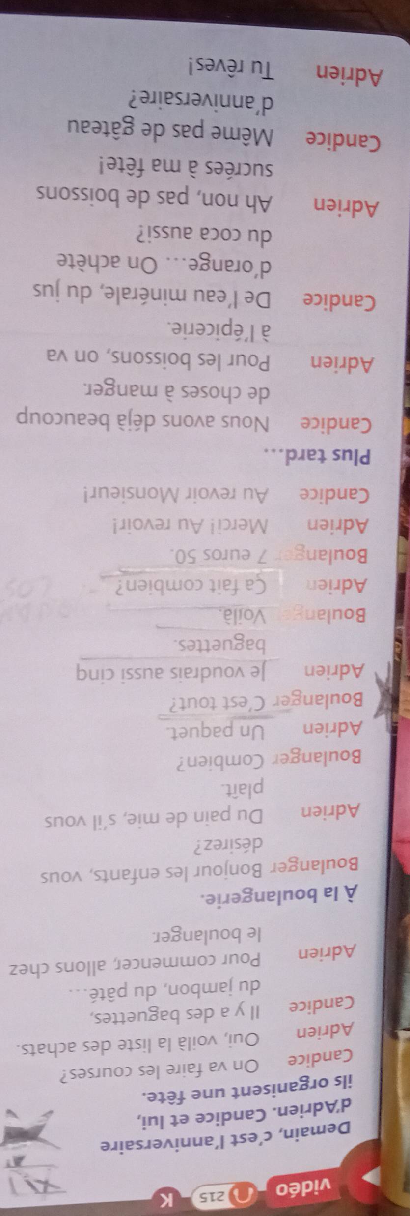 vidéo 215 
Demain, c’est l’anniversaire 
d'Adrien. Candice et lui, 
ils organisent une fête. 
Candice On va faire les courses? 
Adrien Oui, voilà la liste des achats. 
Candice Il y a des baguettes, 
du jambon, du pâté... 
Adrien Pour commencer, allons chez 
le boulanger. 
À la boulangerie. 
Boulanger Bonjour les enfants, vous 
désirez? 
Adrien Du pain de mie, s’il vous 
plaît. 
Boulanger Combien? 
Adrien Un paquet. 
Boulanger C'est tout? 
Adrien Je voudrais aussi cinq 
baguettes. 
Boulange Voilà, 
Adrien Ca fait combien? 
Boulanger 7 euros 50. 
Adrien Merci! Au revoir! 
Candice Au revoir Monsieur! 
Plus tard... 
Candice Nous avons déjà beaucoup 
de choses à manger. 
Adrien Pour les boissons, on va 
à l'épicerie. 
Candice De l'eau minérale, du jus 
d'orange... On achète 
du coca aussi? 
Adrien Ah non, pas de boissons 
sucrées à ma fête! 
Candice Même pas de gâteau 
d'anniversaire? 
Adrien Tu rêves!
