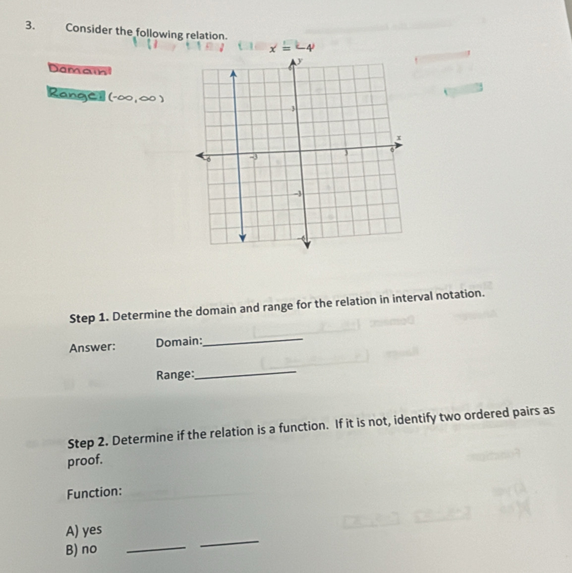 Consider the following relation.
x=-4
Damain
Rangcl (-∈fty ,∈fty )
Step 1. Determine the domain and range for the relation in interval notation.
Answer: Domain:
_
Range:
_
Step 2. Determine if the relation is a function. If it is not, identify two ordered pairs as
proof.
Function:
_
A) yes
B) no_