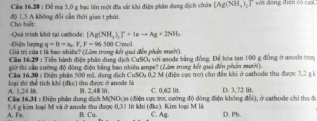 Để mạ 5,0 g bạc lên một đĩa sắt khi điện phân dung dịch chứa [Ag(NH_3)_2]^+ với dòng điện có cưộC
độ 1,5 A không đổi cần thời gian t phút.
Cho biết:
-Quá trình khử tại cathode: [Ag(NH_3)_2]^++1eto Ag+2NH_3. 
-Điện lượng q=It=n_e.F, F=96500C/mol. 
Giá trị của t là bao nhiêu? (Làm trong kết quả đến phần mười).
Câu 16.29 : Tiến hành điện phân dung dịch CuSO_4 với anode bằng đồng. Để hòa tan 100 g đồng ở anode trong
giờ thì cần cường độ dòng điện bằng bao nhiêu ampe? (Làm trong kết quả đến phần mười).
Câu 16.30 : Điện phân 500 mL dung dịch CuSO_40,2M (điện cực trơ) cho đến khi ở cathode thu được 3, 2 g k
loại thì thể tích khí (đkc) thu được ở anode là
A. 1,24 lít. B. 2,48 lít. C. 0,62 lít. D. 3,72 lít.
Câu 16.31 : Điện phân dung dịch M(NO_3)n (điện cực trơ, cường độ dòng điện không đổi), ở cathode chi thu đu
5, 4 g kim loại M và ở anode thu được 0,31 lít khí (đkc). Kim loại M là
A. Fe. B. Cu. C. Ag. D. Pb.