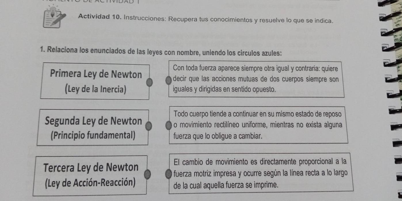 MDAD 
Actividad 10. Instrucciones: Recupera tus conocimientos y resuelve lo que se indica. 
1. Relaciona los enunciados de las leyes con nombre, uniendo los círculos azules: 
Con toda fuerza aparece siempre otra igual y contraria: quiere 
Primera Ley de Newton 
decir que las acciones mutuas de dos cuerpos siempre son 
(Ley de la Inercia) iguales y dirigidas en sentido opuesto. 
Todo cuerpo tiende a continuar en su mismo estado de reposo 
Segunda Ley de Newton 
o movimiento rectilíneo uniforme, mientras no exista alguna 
(Principio fundamental) fuerza que lo obligue a cambiar. 
Tercera Ley de Newton 
El cambio de movimiento es directamente proporcional a la 
fuerza motriz impresa y ocurre según la línea recta a lo largo 
(Ley de Acción-Reacción) de la cual aquella fuerza se imprime.