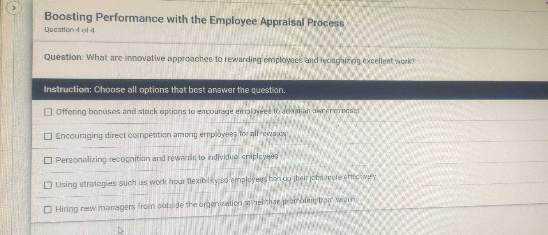 Boosting Performance with the Employee Appraisal Process
Question 4 of 4
Question: What are innovative approaches to rewarding employees and recognizing excellent work?
Instruction: Choose all options that best answer the question.
Offering bonuses and stock options to encourage employees to adopt an owner mindset
Encouraging direct competition among employees for all rewards
Personalizing recognition and rewards to individual employees
Using strategies such as work hour flexibility so employees can do their jobs more effectively
Hiring new managers from outside the organization rather than promoting from within