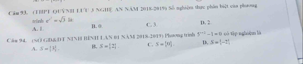 Cầu 93. (THPT QUÝNH LƯU 3 NGHỆ AN NÄM 2018-2019) Số nghiệm thực phần biệt của phương
trinh e^(x^2)=sqrt(3) là:
A. 1 B. 0. C. 3. D. 2.
Câu 94. (SỞ GD&ĐT NINH BÍNH LẢN 01 NÄM 2018-2019) Phương trình 5^(r+2)-1=0 có tập nghiệm là
A. S= 3.
B. S= 2. C. S= 0. D. S= -2.