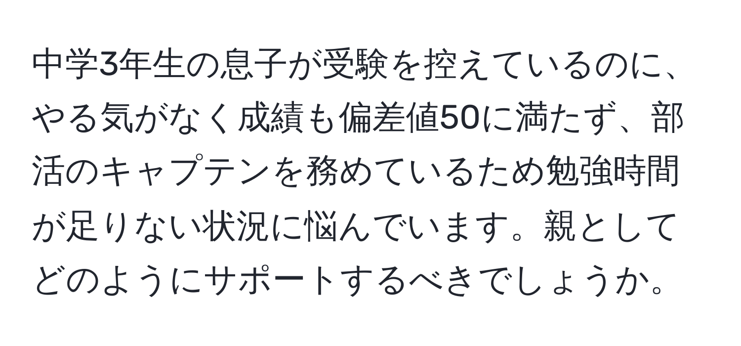 中学3年生の息子が受験を控えているのに、やる気がなく成績も偏差値50に満たず、部活のキャプテンを務めているため勉強時間が足りない状況に悩んでいます。親としてどのようにサポートするべきでしょうか。