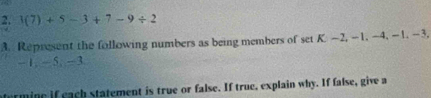 1(7)+5-3+7-9/ 2
A. Represent the following numbers as being members of set K. ~2, -1, -4, -1, -3,
-1, -5, -3
atermine if each statement is true or false. If true, explain why. If false, give a