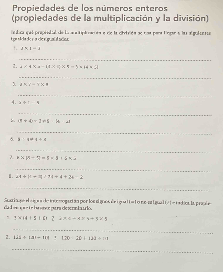 Propiedades de los números enteros 
(propiedades de la multiplicación y la división) 
Indica qué propiedad de la multiplicación o de la división se usa para llegar a las siguientes 
igualdades o desigualdades: 
1. 3* 1=3
_ 
2. 3* 4* 5=(3* 4)* 5=3* (4* 5)
_ 
3. 8* 7=7* 8
_ 
_ 
4. 5/ 1=5
_ 
5. (8/ 4)/ 2!= 8/ (4/ 2)
_ 
6. 8/ 4!= 4/ 8
_ 
7. 6* (8+5)=6* 8+6* 5
_ 
8. 24/ (4+2)!= 24/ 4+24/ 2
_ 
Sustituye el signo de interrogación por los signos de igual (=) o no es igual (≠) e indica la propie- 
dad en que te basaste para determinarlo. 
1. 3* (4+5+6) ? 3* 4+3* 5+3* 6
_ 
2. 120/ (20+10)_ ?120/ 20+120/ 10
_