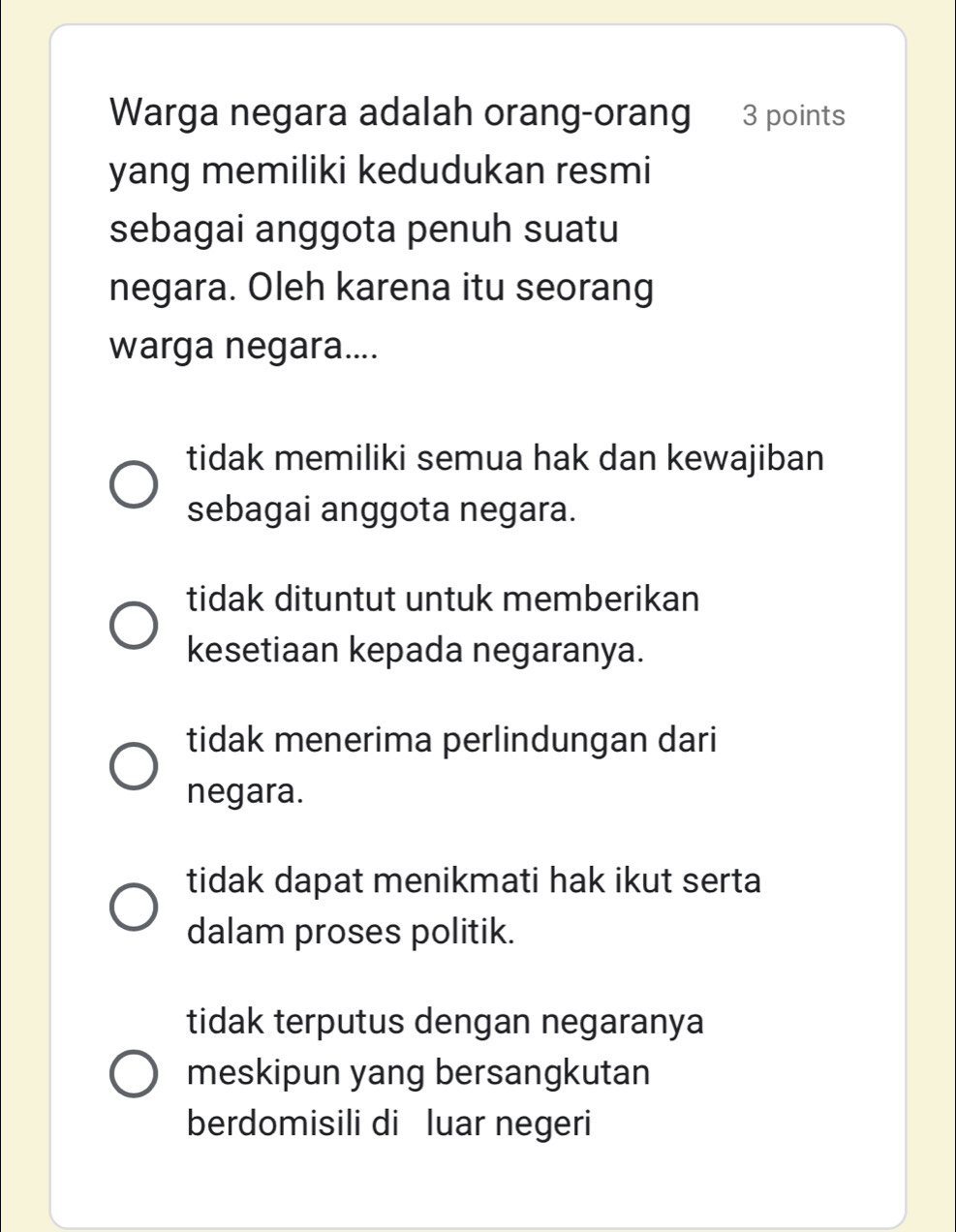 Warga negara adalah orang-orang 3 points
yang memiliki kedudukan resmi
sebagai anggota penuh suatu
negara. Oleh karena itu seorang
warga negara....
tidak memiliki semua hak dan kewajiban
sebagai anggota negara.
tidak dituntut untuk memberikan
kesetiaan kepada negaranya.
tidak menerima perlindungan dari
negara.
tidak dapat menikmati hak ikut serta
dalam proses politik.
tidak terputus dengan negaranya
meskipun yang bersangkutan
berdomisili di luar negeri