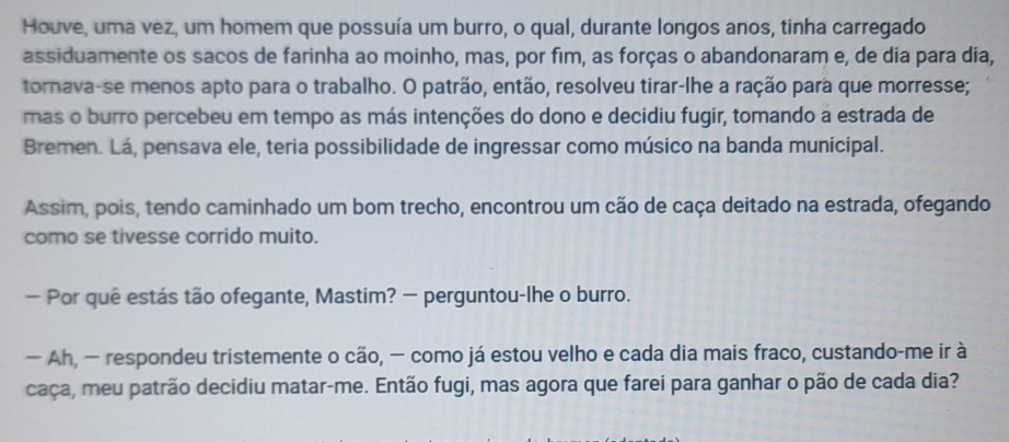 Houve, uma vez, um homem que possuía um burro, o qual, durante longos anos, tinha carregado 
assiduamente os sacos de farinha ao moinho, mas, por fim, as forças o abandonaram e, de dia para dia, 
tornava-se menos apto para o trabalho. O patrão, então, resolveu tirar-lhe a ração para que morresse; 
mas o burro percebeu em tempo as más intenções do dono e decidiu fugir, tomando a estrada de 
Bremen. Lá, pensava ele, teria possibilidade de ingressar como músico na banda municipal. 
Assim, pois, tendo caminhado um bom trecho, encontrou um cão de caça deitado na estrada, ofegando 
como se tivesse corrido muito. 
— Por quê estás tão ofegante, Mastim? — perguntou-lhe o burro. 
— Ah, — respondeu tristemente o cão, − como já estou velho e cada dia mais fraco, custando-me ir à 
caça, meu patrão decidiu matar-me. Então fugi, mas agora que farei para ganhar o pão de cada dia?