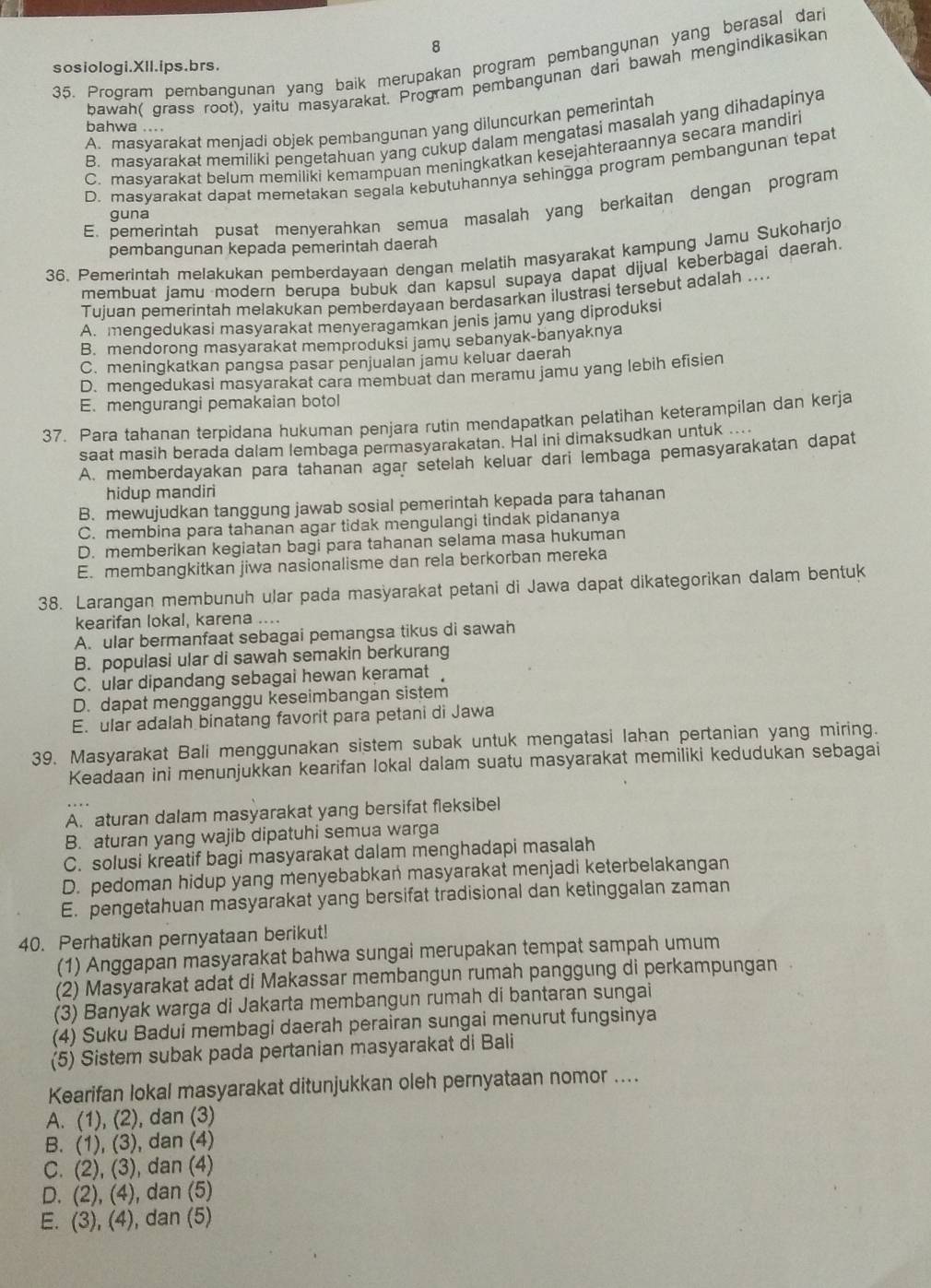 8
35. Prodram pembangunan yang baik merupakan program pembangunan yang berasal dar
sosiologi.XIl.ips.brs.
bawah( grass root), yaitu masyarakat. Program pembangunan dari bawah mengindikasikar
A. masvarakat menjadi objek pembangunan yang diluncurkan pemerintah
bahwa ....
B. masvarakat memiliki pengetahuan yang cukup dalam mengatasi masalah yang dihadapinya
C. masyarakat belum memiliki kemampuan meningkatkan kesejahteraannya secara mandiri
D. masvarakat dapat memetakan segala kebutuhannya sehingga program pembangunan tepat
E. pemerintah pusat menyerahkan semua masalah yang berkaitan dengan program
guna
pembangunan kepada pemerintah daerah
36. Pemerintah melakukan pemberdayaan dengan melatih masyarakat kampung Jamu Sukoharjo
membuat jamu modern berupa bubuk dan kapsul supaya dapat dijual keberbagai daerah
Tujuan pemerintah melakukan pemberdayaan berdasarkan ilustrasi tersebut adalah ...
A. mengedukasi masyarakat menyeragamkan jenis jamu yang diproduksi
B. mendorong masyarakat memproduksi jamu sebanyak-banyaknya
C. meningkatkan pangsa pasar penjualan jamu keluar daerah
D. mengedukasi masyarakat cara membuat dan meramu jamu yang lebih efisien
E. mengurangi pemakaian botol
37. Para tahanan terpidana hukuman penjara rutin mendapatkan pelatihan keterampilan dan kerja
saat masih berada dalam lembaga permasyarakatan. Hal ini dimaksudkan untuk ....
A. memberdayakan para tahanan agar setelah keluar dari lembaga pemasyarakatan dapat
hidup mandiri
B. mewujudkan tanggung jawab sosial pemerintah kepada para tahanan
C. membina para tahanan agar tidak mengulangi tindak pidananya
D. memberikan kegiatan bagi para tahanan selama masa hukuman
E. membangkitkan jiwa nasionalisme dan rela berkorban mereka
38. Larangan membunuh ular pada masyarakat petani di Jawa dapat dikategorikan dalam bentuk
kearifan lokal, karena ....
A. ular bermanfaat sebagai pemangsa tikus di sawah
B. populasi ular di sawah semakin berkurang
C. ular dipandang sebagai hewan keramat
D. dapat mengganggu keseimbangan sistem
E ular adalah binatang favorit para petani di Jawa
39. Masyarakat Bali menggunakan sistem subak untuk mengatasi lahan pertanian yang miring.
Keadaan ini menunjukkan kearifan lokal dalam suatu masyarakat memiliki kedudukan sebagai
A. aturan dalam masyarakat yang bersifat fleksibel
B. aturan yang wajib dipatuhi semua warga
C. solusi kreatif bagi masyarakat dalam menghadapi masalah
D. pedoman hidup yang menyebabkan masyarakat menjadi keterbelakangan
E. pengetahuan masyarakat yang bersifat tradisional dan ketinggalan zaman
40. Perhatikan pernyataan berikut!
(1) Anggapan masyarakat bahwa sungai merupakan tempat sampah umum
(2) Masyarakat adat di Makassar membangun rumah panggung di perkampungan
(3) Banyak warga di Jakarta membangun rumah di bantaran sungai
(4) Suku Badui membagi daerah perairan sungai menurut fungsinya
(5) Sistem subak pada pertanian masyarakat di Bali
Kearifan lokal masyarakat ditunjukkan oleh pernyataan nomor ....
A. (1), (2), dan (3)
B. (1), (3), dan (4)
C. (2), (3), dan (4)
D. (2), (4), dan (5)
E. (3), (4), dan (5)