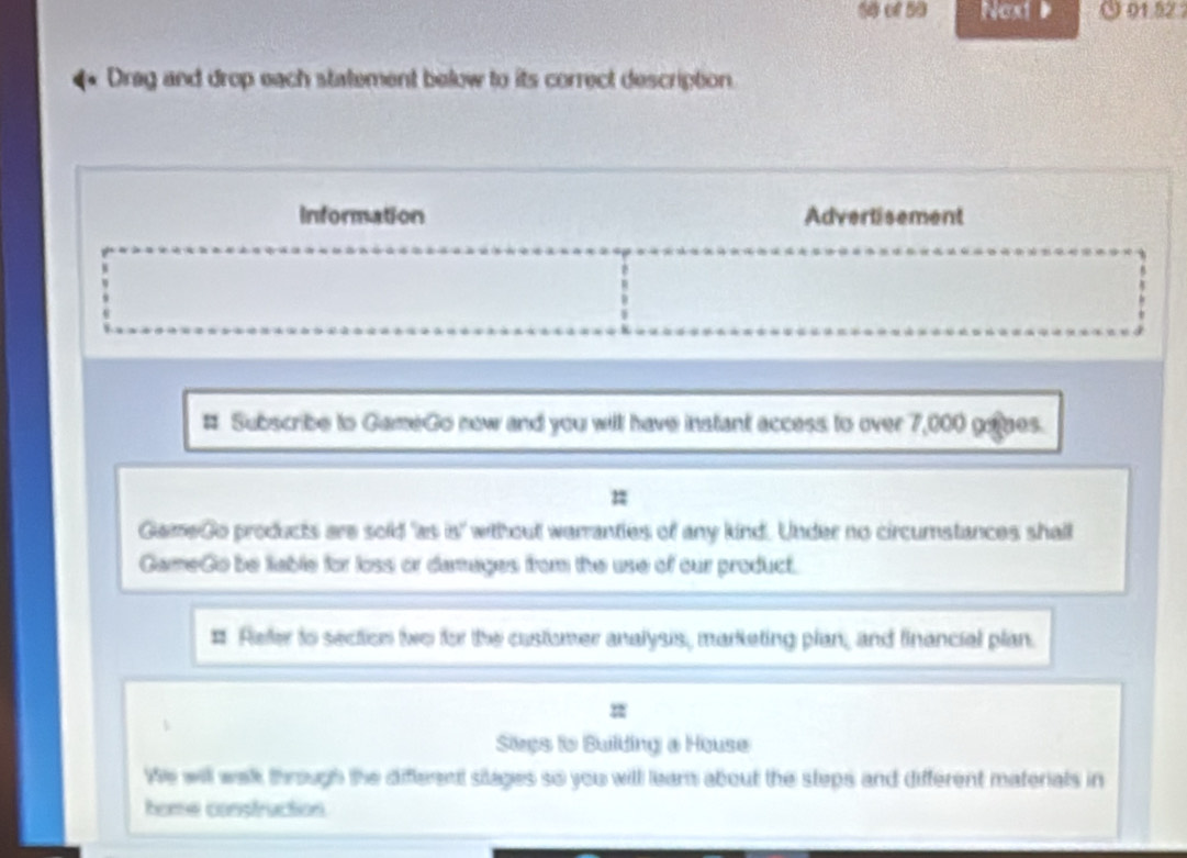 of 50 Noxt ( 01.52 
Drag and drop each statement below to its correct description 
Information Advertisement 
# Subscribe to GameGo now and you will have instant access to over 7,000 geaes. 
= 
GameGo products are sold 'as is' without werranties of any kind. Under no circumstances shall 
GameGo be liable for loss or damages from the use of our product. 
# Refer to section two for the customer analysis, marketing plan, and financial plan. 
Sies to Building a House 
We will walk through the different silages so you will lear about the steps and different materials in 
home construction