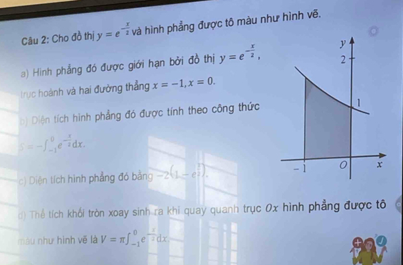 Cho đồ thị y=e^(-frac x)2 và hình phẳng được tô màu như hình vẽ. 
a) Hìinh phẳng đó được giới hạn bởi đồ thị y=e^(-frac x)2, 
trục hoành và hai đường thẳng x=-1, x=0. 
b) Diện tích hình phẳng đó được tính theo công thức
S=-∈t _(-1)^0e^(-frac x)2dx. 
c) Diện tích hình phẳng đó bằng -2(1-e^(frac 1)2). 
d) Thể tích khối tròn xoay sinh ra khi quay quanh trục 0x hình phẳng được tô 
màu như hình vẽ là V=π ∈t _(-1)^0e^(-frac x)2dx.