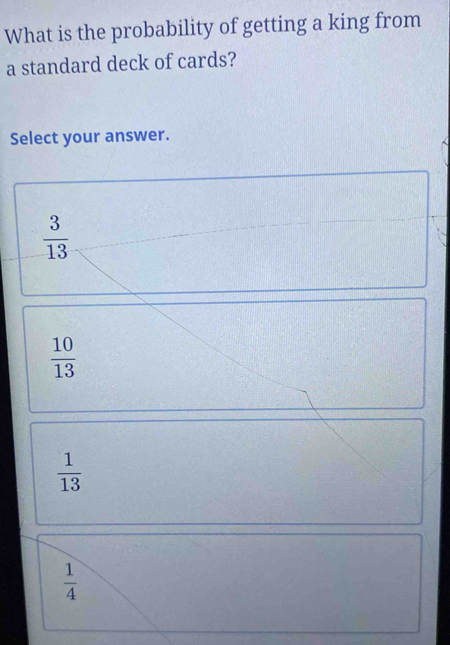 What is the probability of getting a king from
a standard deck of cards?
Select your answer.
 3/13 
 10/13 
 1/13 
 1/4 