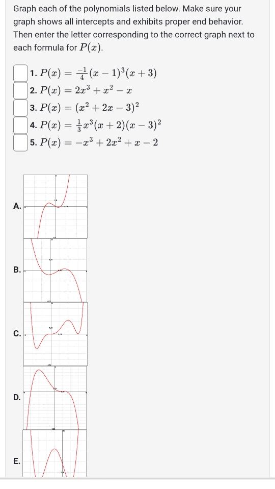 Graph each of the polynomials listed below. Make sure your 
graph shows all intercepts and exhibits proper end behavior. 
Then enter the letter corresponding to the correct graph next to 
each formula for P(x). 
1. P(x)= (-1)/4 (x-1)^3(x+3)
2. P(x)=2x^3+x^2-x
3. P(x)=(x^2+2x-3)^2
4. P(x)= 1/3 x^3(x+2)(x-3)^2
5. P(x)=-x^3+2x^2+x-2
A 
B